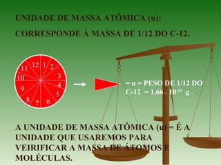 UNIDADE DE MASSA ATÔMICA (u):
CORRESPONDE À MASSA DE 1/12 DO C-12.
A UNIDADE DE MASSA ATÔMICA (u) = É A
UNIDADE QUE USAREMOS PARA
VEIRIFICAR A MASSA DE ÁTOMOS E
MOLÉCULAS.
= u = PESO DE 1/12 DO
C-12 = 1,66 . 10-23
g .
1 2
3
4
5
67
8
9
10
11
12
 
