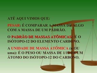 ATÉ AQUI VIMOS QUE:
PESAR: É COMPARAR A MASSA DE ALGO
COM A MASSA DE UM PADRÃO.
O PADRÃO DE MASSAS ATÔMICASPADRÃO DE MASSAS ATÔMICAS : É O
ISÓTOPO-12 DO ELEMENTO CARBONO.
A UNIDADE DE MASSA ATÔMICA (u OU
uma): É O PESO OU MASSA DE 1/12 DE UM
ÁTOMO DO ISÓTOPO-12 DO CARBONO.
 