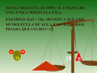 MASSA MOLECULAR (MM) : É A MASSA DE
UMA ÚNICA MOLÉCULA EM u.
EXEMPLO: H2O = 18u. SIGNIFICA QUE UMA
SÓ MOLÉCULA DE ÁGUA É 18 VEZES MAIS
PESADA QUE 1/12 DO C-12.
H H
O 18 u
 