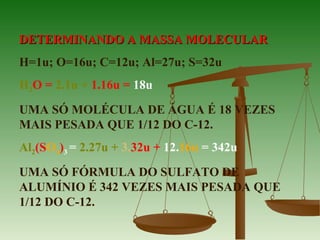 DETERMINANDO A MASSA MOLECULARDETERMINANDO A MASSA MOLECULAR
H=1u; O=16u; C=12u; Al=27u; S=32u
H2O = 2.1u + 1.16u = 18u
UMA SÓ MOLÉCULA DE ÁGUA É 18 VEZES
MAIS PESADA QUE 1/12 DO C-12.
Al2(SO4)3 = 2.27u + 3.32u + 12.16u = 342u
UMA SÓ FÓRMULA DO SULFATO DE
ALUMÍNIO É 342 VEZES MAIS PESADA QUE
1/12 DO C-12.
 