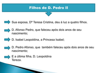Filhos de D. Pedro IISua esposa, Dª Teresa Cristina, deu à luz a quatro filhos.D. Afonso Pedro, que faleceu após dois anos de seu nascimento;D. Isabel Leopoldina, a Princesa Isabel;D. Pedro Afonso, que  também faleceu após dois anos de seu nascimento;E a última filha, D. Leopoldina Tereza.