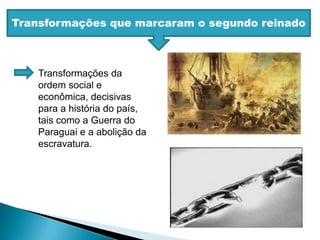 Transformações que marcaram o segundo reinadoTransformações da ordem social e econômica, decisivas para a história do país, tais como a Guerra do Paraguai e a abolição da escravatura.