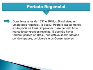 Período RegencialDurante os anos de 1831 e 1840, o Brasil viveu em um período regencial, já que D. Pedro II era de menos e não podia se tornar imperador. Esse período ficou marcado por grandes revoltas, já que não havia “ordem” política no Brasil, que estava sendo liderado por dois grupos, os Liberais e os Conservadores.