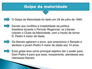 Golpe da maioridadeO Golpe da Maioridade foi dado em 24 de julho de 1840;Devido aos conflitos e instabilidade da política brasileira durante o Período Regencial, os Liberais criaram o Clube da Maioridade, com o intuito de tornar D. Pedro II maior de idade.Os liberais agitaram o povo, que pressionou o Senado a declarar o jovem Pedro II maior de idade aos 14 anos;Esse golpe teve como principal objetivo dar o poder para Dom Pedro II para que esse, inexperiente, atendesse aos interesses liberais.