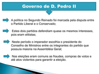 Governo de D. Pedro IIA política no Segundo Reinado foi marcada pela disputa entre o Partido Liberal e o Conservado; Estes dois partidos defendiam quase os mesmos interesses, pois eram elitistas; Neste período o imperador escolhia o presidente do Conselho de Ministros entre os integrantes do partido que possuía maioria na Assembléia Geral; Nas eleições eram comuns as fraudes, compras de votos e até atos violentos para garantir a eleição.
