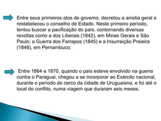 Entre seus primeiros atos de governo, decretou a anistia geral e restabeleceu o conselho de Estado. Neste primeiro período, tentou buscar a pacificação do país, contornando diversas revoltas como a dos Liberais (1842), em Minas Gerais e São Paulo; a Guerra dos Farrapos (1845) e a Insurreição Praieira (1848), em Pernambuco; Entre 1864 e 1870, quando o país esteve envolvido na guerra contra o Paraguai, chegou a se incorporar ao Exército nacional, durante o período do cerco da cidade de Uruguaiana, e foi até o local do conflito, numa viagem que duraram seis meses.