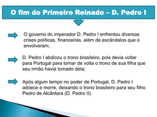 O fim do Primeiro Reinado – D. Pedro IO governo do imperador D. Pedro I enfrentou diversas crises políticas, financeiras, além de escândalos que o envolveram;D. Pedro I abdicou o trono brasileiro, pois devia voltar para Portugal para tomar de volta o trono de sua filha que seu irmão havia tomado dela;Após algum tempo no poder de Portugal, D. Pedro I adoece e morre, deixando o trono brasileiro para seu filho Pedro de Alcântara (D. Pedro II).