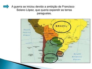 A guerra se iniciou devido a ambição de Francisco Solano López, que queria expandir as terras paraguaias.