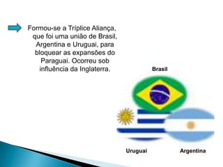 Formou-se a Tríplice Aliança, que foi uma união de Brasil, Argentina e Uruguai, para bloquear as expansões do Paraguai. Ocorreu sob influência da Inglaterra.BrasilUruguaiArgentina