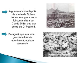A guerra acabou depois da morte de Solano López, em que a tropa foi comandada por Conde D’Eu, que era genro de D. Pedro II.Paraguai, que era uma grande influência econômica, acabou sem nada.