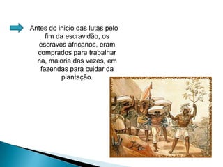 Antes do inicio das lutas pelo fim da escravidão, os escravos africanos, eram comprados para trabalhar na, maioria das vezes, em fazendas para cuidar da plantação.