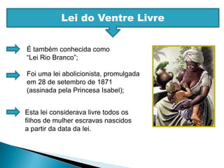 Lei do Ventre LivreÉ também conhecida como “Lei Rio Branco”;Foi uma lei abolicionista, promulgada em 28 de setembro de 1871 (assinada pela Princesa Isabel);Esta lei considerava livre todos os filhos de mulher escravas nascidos a partir da data da lei.