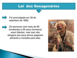 Lei  dos SexagenáriosFoi promulgada em 28 de setembro de 1885;Os escravos com mais de 60 (mulheres) e 65 anos (homens) eram libertos, mas isso não obrigara aos seus donos pagarem alimento e moradia para eles.