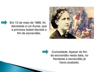 Em 13 de maio de 1888, foi decretada a Lei Áurea, que a princesa Isabel decreta o fim da escravidão.Curiosidade: Apesar do fim da escravidão nesta data, no Nordeste a escravidão já havia acabado.
