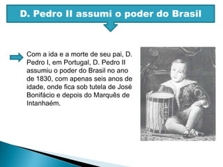 D. Pedro II assumi o poder do BrasilCom a ida e a morte de seu pai, D. Pedro I, em Portugal, D. Pedro II assumiu o poder do Brasil no ano de 1830, com apenas seis anos de idade, onde fica sob tutela de José Bonifácio e depois do Marquês de Intanhaém.