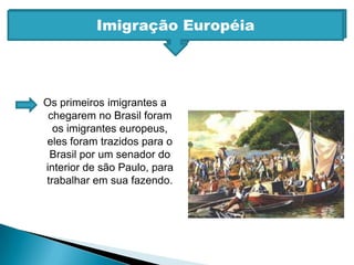 Imigração EuropéiaImigração EuropéiaOs primeiros imigrantes a chegarem no Brasil foram os imigrantes europeus, eles foram trazidos para o Brasil por um senador do interior de são Paulo, para trabalhar em sua fazendo.