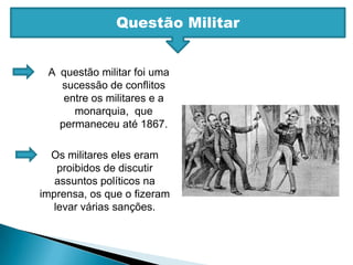 Questão MilitarA  questão militar foi uma sucessão de conflitos entre os militares e a monarquia,  que permaneceu até 1867. Os militares eles eram proibidos de discutir assuntos políticos na imprensa, os que o fizeram levar várias sanções. 