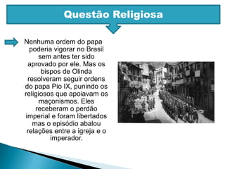 Questão ReligiosaNenhuma ordem do papa poderia vigorar no Brasil sem antes ter sido aprovado por ele. Mas os bispos de Olinda resolveram seguir ordens do papa Pio IX, punindo os religiosos que apoiavam os maçonismos. Eles receberam o perdão imperial e foram libertados mas o episódio abalou relações entre a igreja e o imperador.