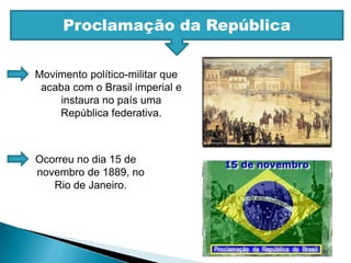 Proclamação da RepúblicaMovimento político-militar que acaba com o Brasil imperial e instaura no país uma República federativa.Ocorreu no dia 15 de novembro de 1889, no Rio de Janeiro.