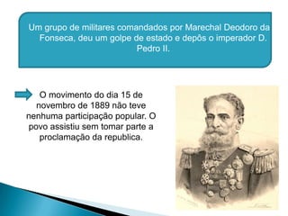Um grupo de militares comandados por Marechal Deodoro da Fonseca, deu um golpe de estado e depôs o imperador D. Pedro II.O movimento do dia 15 de novembro de 1889 não teve nenhuma participação popular. O povo assistiu sem tomar parte a proclamação da republica.