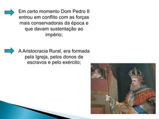 Em certo momento Dom Pedro II entrou em conflito com as forças mais conservadoras da época e que davam sustentação ao império;A Aristocracia Rural, era formada pela Igreja, pelos donos de escravos e pelo exército;