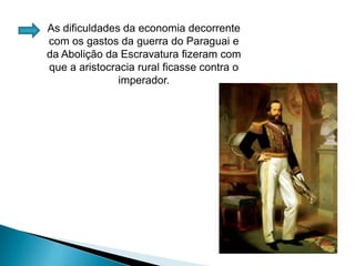 As dificuldades da economia decorrente com os gastos da guerra do Paraguai e da Abolição da Escravatura fizeram com que a aristocracia rural ficasse contra o imperador.