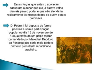 Essas forças que antes o apoiavam passaram a achar que ele já estava velho demais para o poder e que não atenderia rapidamente as necessidades de quem o país precisava. D. Pedro II foi deposto de forma pacífica e sem a participação popular no dia 15 de novembro de 1889,através de um golpe militar comandado por Marechal Deodoro da Fonseca,que seria mais tarde o primeiro presidente republicano brasileiro.