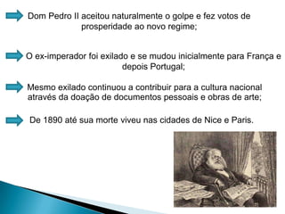 Dom Pedro II aceitou naturalmente o golpe e fez votos de prosperidade ao novo regime;O ex-imperador foi exilado e se mudou inicialmente para França e depois Portugal;Mesmo exilado continuou a contribuir para a cultura nacional através da doação de documentos pessoais e obras de arte;De 1890 até sua morte viveu nas cidades de Nice e Paris.