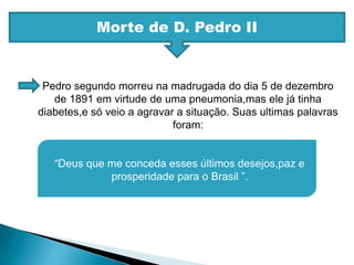 Morte de D. Pedro IIPedro segundo morreu na madrugada do dia 5 de dezembro de 1891 em virtude de uma pneumonia,mas ele já tinha diabetes,e só veio a agravar a situação. Suas ultimas palavras foram:“Deus que me conceda esses últimos desejos,paz e prosperidade para o Brasil ”.