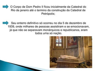 O Corpo de Dom Pedro II ficou inicialmente da Catedral do Rio de janeiro até o termino da construção da Catedral de Petrópolis;Seu enterro definitivo só ocorreu no dia 5 de dezembro de 1939, onde milhares de pessoas assistiram e se emocionavam, já que não se separavam monárquicos e republicanos, eram todos uma só nação.