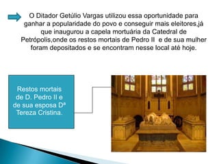 O Ditador Getúlio Vargas utilizou essa oportunidade para ganhar a popularidade do povo e conseguir mais eleitores,já que inaugurou a capela mortuária da Catedral de Petrópolis,onde os restos mortais de Pedro II  e de sua mulher foram depositados e se encontram nesse local até hoje. Restos mortais de D. Pedro II e de sua esposa Dª Tereza Cristina.