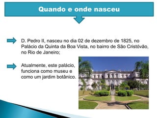 Quando e onde nasceuD. Pedro II, nasceu no dia 02 de dezembro de 1825, no Palácio da Quinta da Boa Vista, no bairro de São Cristóvão, no Rio de Janeiro;Atualmente, este palácio, funciona como museu e como um jardim botânico.