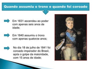Quando assumiu o trono e quando foi coroadoEm 1831 ascendeu ao poder com apenas seis anos de idade;Em 1840 assumiu o trono com apenas quatorze anos;No dia 18 de julho de 1841 foi coroado imperador do Brasil, após o golpe da maioridade, com 15 anos de idade;