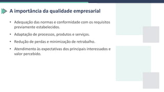 A importância da qualidade empresarial
• Adequação das normas e conformidade com os requisitos
previamente estabelecidos.
• Adaptação de processos, produtos e serviços.
• Redução de perdas e minimização de retrabalho.
• Atendimento às expectativas dos principais interessados e
valor percebido.
 