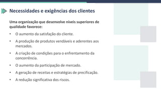 Necessidades e exigências dos clientes
Uma organização que desenvolve níveis superiores de
qualidade favorece:
• O aumento da satisfação do cliente.
• A produção de produtos vendáveis e aderentes aos
mercados.
• A criação de condições para o enfrentamento da
concorrência.
• O aumento da participação de mercado.
• A geração de receitas e estratégias de precificação.
• A redução significativa dos riscos.
 