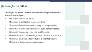 Isenção de falhas
A adoção de níveis superiores de qualidade permite que as
empresas consigam:
• Reduzir os índices de erros.
• Minimizar o retrabalho e o desperdício.
• Diminuir falhas de campo e encargos com garantias.
• Reduzir a insatisfação dos clientes e/ou consumidores.
• Diminuir inspeções e testes de qualificação.
• Abreviar o tempo para o lançamento de novos produtos.
• Aumentar a capacidade produtiva e a rentabilidade.
• Melhorar o desempenho nas entregas.
 