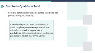 Gestão da Qualidade Total
• Filosofia gerencial centrada na gestão integrada dos
processos organizacionais.
A qualidade passou a ser considerada a
partir do planejamento empresarial e se
estendeu por todos os processos
produtivos, até pelos serviços prestados aos
produtos vendidos (LANDIVA, 2021).
 