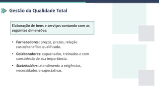 Gestão da Qualidade Total
Elaboração de bens e serviços contando com as
seguintes dimensões:
• Fornecedores: preços, prazos, relação
custo/benefício qualificada.
• Colaboradores: capacitados, treinados e com
consciência de sua importância.
• Stakeholders: atendimento a exigências,
necessidades e expectativas.
 