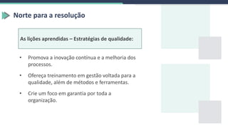 Norte para a resolução
As lições aprendidas – Estratégias de qualidade:
• Promova a inovação contínua e a melhoria dos
processos.
• Ofereça treinamento em gestão voltada para a
qualidade, além de métodos e ferramentas.
• Crie um foco em garantia por toda a
organização.
 