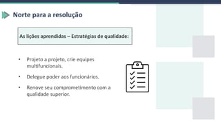 Norte para a resolução
As lições aprendidas – Estratégias de qualidade:
• Projeto a projeto, crie equipes
multifuncionais.
• Delegue poder aos funcionários.
• Renove seu comprometimento com a
qualidade superior.
 