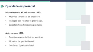Qualidade empresarial
Início do século XX até os anos 1950:
• Modelos tayloristas de produção.
• Inspeção dos resultados produtivos.
• Características físicas dos produtos.
Após os anos 1960:
• Crescimento das indústrias asiáticas.
• Modelos de gestão flexível.
• Gestão da Qualidade Total.
 