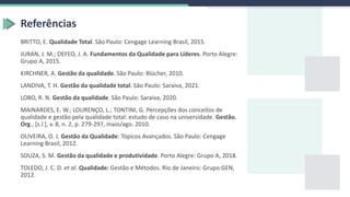 BRITTO, E. Qualidade Total. São Paulo: Cengage Learning Brasil, 2015.
JURAN, J. M.; DEFEO, J. A. Fundamentos da Qualidade para Líderes. Porto Alegre:
Grupo A, 2015.
KIRCHNER, A. Gestão da qualidade. São Paulo: Blücher, 2010.
LANDIVA, T. H. Gestão da qualidade total. São Paulo: Saraiva, 2021.
LOBO, R. N. Gestão da qualidade. São Paulo: Saraiva, 2020.
MAINARDES, E. W.; LOURENÇO, L.; TONTINI, G. Percepções dos conceitos de
qualidade e gestão pela qualidade total: estudo de caso na universidade. Gestão.
Org., [s.l.], v. 8, n. 2, p. 279-297, maio/ago. 2010.
OLIVEIRA, O. J. Gestão da Qualidade: Tópicos Avançados. São Paulo: Cengage
Learning Brasil, 2012.
SOUZA, S. M. Gestão da qualidade e produtividade. Porto Alegre: Grupo A, 2018.
TOLEDO, J. C. D. et al. Qualidade: Gestão e Métodos. Rio de Janeiro: Grupo GEN,
2012.
Referências
 