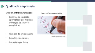 Qualidade empresarial
Era do Controle Estatístico:
• Controle da inspeção
aprimorado por meio da
utilização de técnicas
estatísticas.
• Técnicas de amostragem.
• Cálculos estatísticos.
• Inspeções por lotes.
Figura 1 – Tarefas concluídas
Fonte: Shutterstock.com.
 