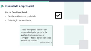 Qualidade empresarial
Era da Qualidade Total:
• Gestão sistêmica da qualidade.
• Orientação para o cliente.
“Toda a empresa passa a ser
responsável pela garantia da
qualidade dos produtos e
serviços” – todos os funcionários
e todos os setores.”.
(OLIVEIRA, 2012, p. 4)
 