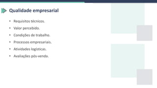 Qualidade empresarial
• Requisitos técnicos.
• Valor percebido.
• Condições de trabalho.
• Processos empresariais.
• Atividades logísticas.
• Avaliações pós-venda.
 