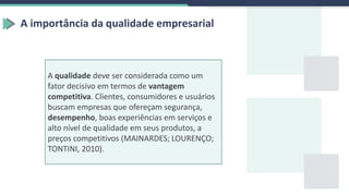 A importância da qualidade empresarial
A qualidade deve ser considerada como um
fator decisivo em termos de vantagem
competitiva. Clientes, consumidores e usuários
buscam empresas que ofereçam segurança,
desempenho, boas experiências em serviços e
alto nível de qualidade em seus produtos, a
preços competitivos (MAINARDES; LOURENÇO;
TONTINI, 2010).
 