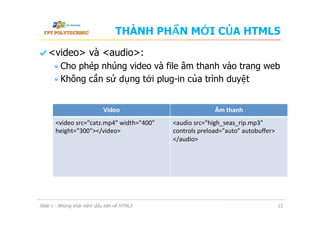 THÀNH PHẦN MỚI CỦA HTML5
  <video> và <audio>:
 Cho phép nhúng video và file âm thanh vào trang web
 Không cần sử dụng tới plug-in của trình duyệt
Slide 1 - Những khái niệm đầu tiên về HTML5 13
Video	
   Âm	
  thanh	
  
<video	
  src="catz.mp4"	
  width="400"	
  
height="300"></video>	
  
	
  
<audio	
  src="high_seas_rip.mp3"	
  
controls	
  preload="auto"	
  autobuﬀer>	
  
</audio>	
  
	
  
 