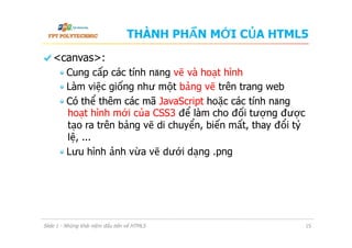 THÀNH PHẦN MỚI CỦA HTML5
  <canvas>:
 Cung cấp các tính năng vẽ và hoạt hình
 Làm việc giống như một bảng vẽ trên trang web
 Có thể thêm các mã JavaScript hoặc các tính năng
hoạt hình mới của CSS3 để làm cho đối tượng được
tạo ra trên bảng vẽ di chuyển, biến mất, thay đổi tỷ
lệ, ...
 Lưu hình ảnh vừa vẽ dưới dạng .png
Slide 1 - Những khái niệm đầu tiên về HTML5 15
 