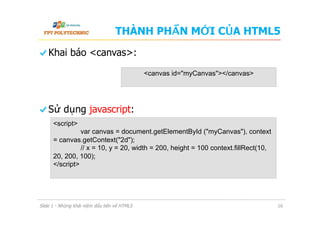 THÀNH PHẦN MỚI CỦA HTML5
  Khai báo <canvas>:
  Sử dụng javascript:
Slide 1 - Những khái niệm đầu tiên về HTML5 16
<canvas id="myCanvas"></canvas>
<script>
var canvas = document.getElementById ("myCanvas"), context
= canvas.getContext("2d");
// x = 10, y = 20, width = 200, height = 100 context.fillRect(10,
20, 200, 100);
</script>
 