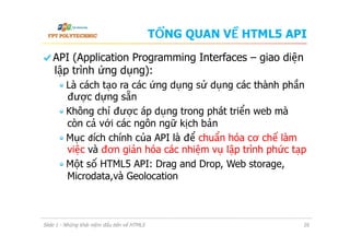 TỔNG QUAN VỀ HTML5 API
  API (Application Programming Interfaces – giao diện
lập trình ứng dụng):
 Là cách tạo ra các ứng dụng sử dụng các thành phần
được dựng sẵn
 Không chỉ được áp dụng trong phát triển web mà
còn cả với các ngôn ngữ kịch bản
 Mục đích chính của API là để chuẩn hóa cơ chế làm
việc và đơn giản hóa các nhiệm vụ lập trình phức tạp
 Một số HTML5 API: Drag and Drop, Web storage,
Microdata,và Geolocation
Slide 1 - Những khái niệm đầu tiên về HTML5 20
 